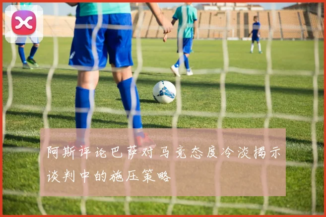 阿斯评论巴萨对马竞态度冷淡揭示谈判中的施压策略