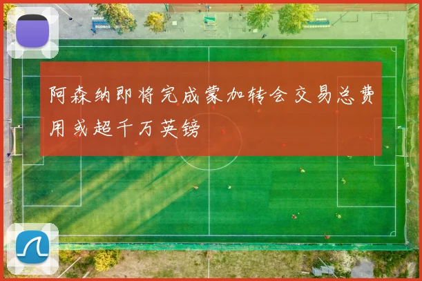 阿森纳即将完成蒙加转会交易总费用或超千万英镑