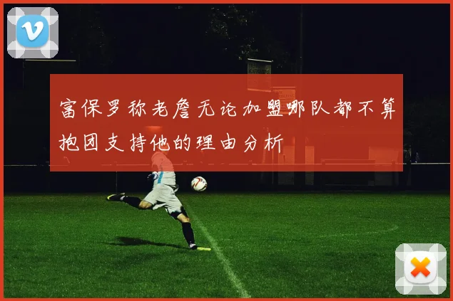 富保罗称老詹无论加盟哪队都不算抱团支持他的理由分析