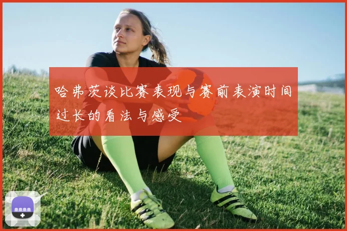 哈弗茨谈比赛表现与赛前表演时间过长的看法与感受