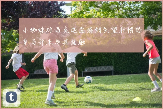小蜘蛛对马竞炮轰感到失望和愤怒皇马并未与其接触