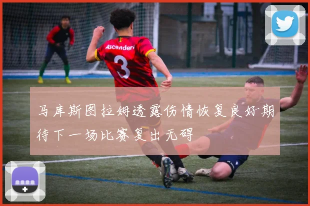 马库斯图拉姆透露伤情恢复良好期待下一场比赛复出无碍