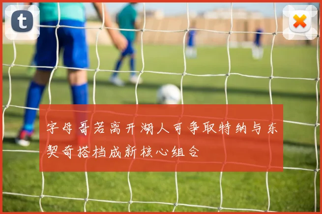 字母哥若离开湖人可争取特纳与东契奇搭档成新核心组合